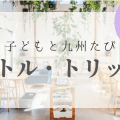 九州子連れおでかけ情報｜リトル・トリップ【まとめ】